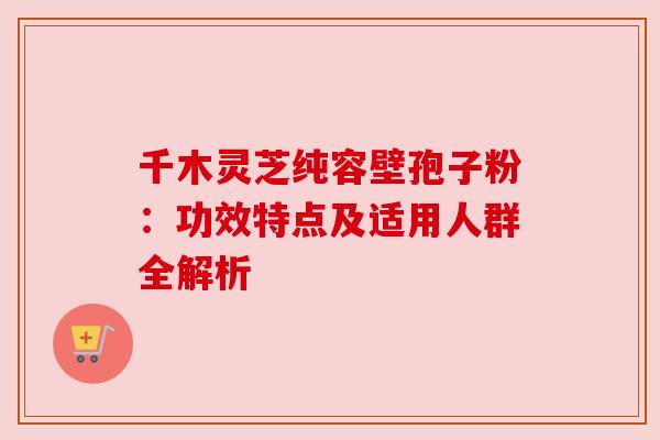 千木灵芝纯容壁孢子粉:功效特点及适用人群全解析 千木灵芝纯容壁孢子粉:功效特点及适用人群全解析