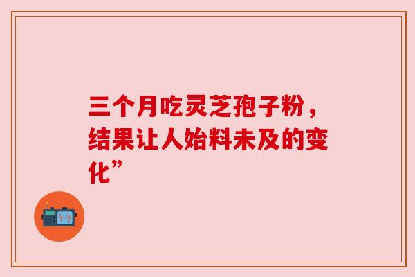 三个月吃灵芝孢子粉,结果让人始料未及的变化” 三个月吃灵芝孢子粉,结果让人始料未及的变化”