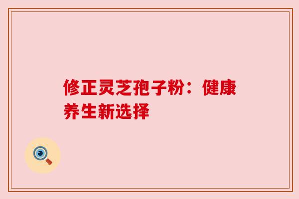 修正灵芝孢子粉:健康养生新选择 修正灵芝孢子粉:健康养生新选择