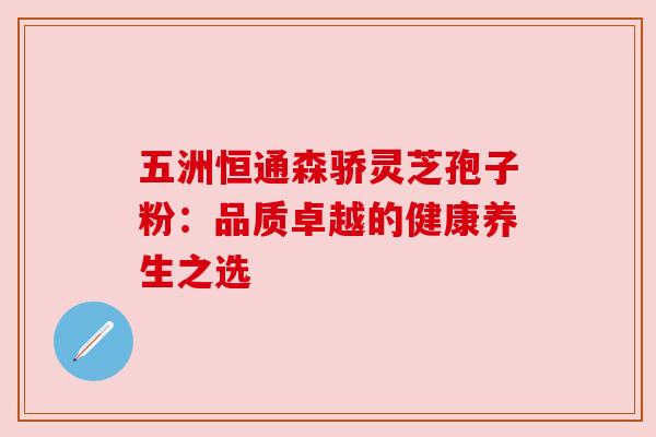 五洲恒通森骄灵芝孢子粉:品质卓越的健康养生之选 五洲恒通森骄灵芝孢子粉:品质卓越的健康养生之选