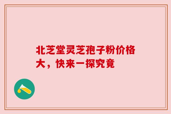 北芝堂灵芝孢子粉价格大,快来一探究竟 北芝堂灵芝孢子粉价格大,快来一探究竟