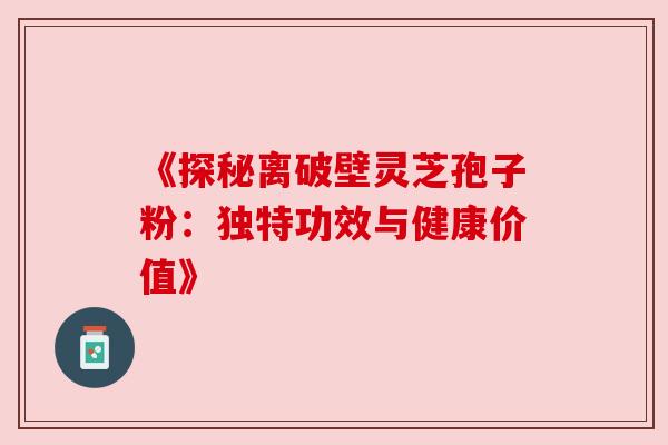 《探秘离破壁灵芝孢子粉:独特功效与健康价值》 《探秘离破壁灵芝孢子粉:独特功效与健康价值》