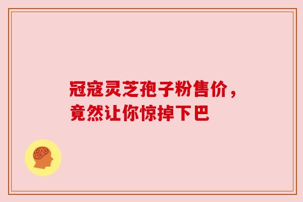 冠寇灵芝孢子粉售价,竟然让你惊掉下巴 冠寇灵芝孢子粉售价,竟然让你惊掉下巴