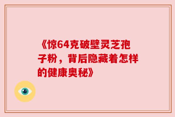 《惊64克破壁灵芝孢子粉,背后隐藏着怎样的健康奥秘》 《惊64克破壁灵芝孢子粉,背后隐藏着怎样的健康奥秘》