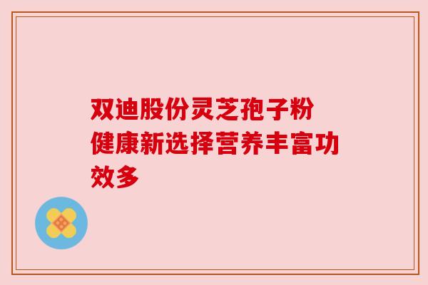 双迪股份灵芝孢子粉 健康新选择营养丰富功效多 双迪股份灵芝孢子粉 健康新选择营养丰富功效多
