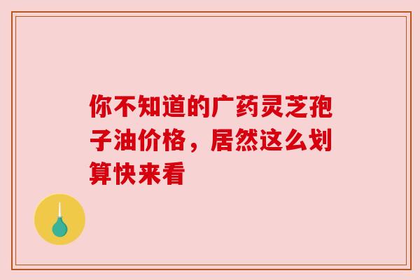 你不知道的广药灵芝孢子油价格，居然这么划算快来看
