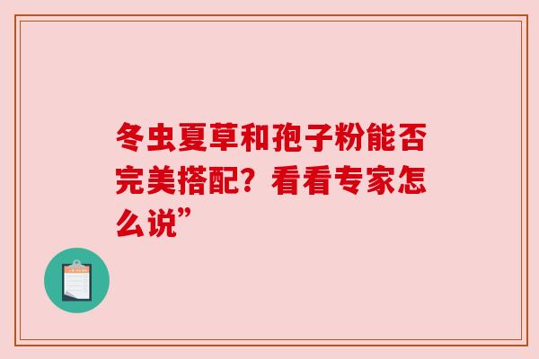 冬虫夏草和孢子粉能否完美搭配?看看专家怎么说” 冬虫夏草和孢子粉能否完美搭配?看看专家怎么说”