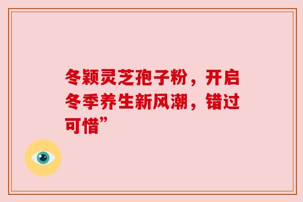 冬颖灵芝孢子粉,开启冬季养生新风潮,错过可惜” 冬颖灵芝孢子粉,开启冬季养生新风潮,错过可惜”