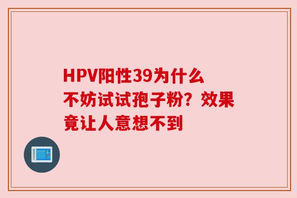 HPV阳性39为什么不妨试试孢子粉?效果竟让人意想不到 HPV阳性39为什么不妨试试孢子粉?效果竟让人意想不到