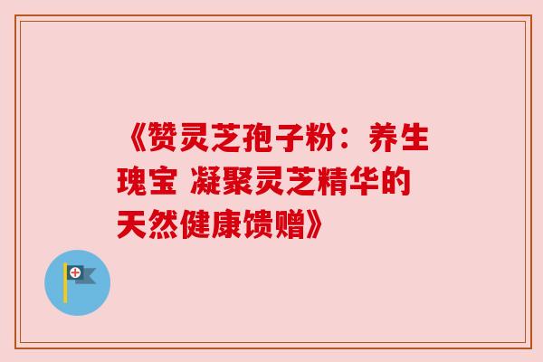 《赞灵芝孢子粉:养生瑰宝 凝聚灵芝精华的天然健康馈赠》 《赞灵芝孢子粉:养生瑰宝 凝聚灵芝精华的天然健康馈赠》