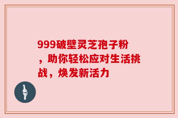 999破壁灵芝孢子粉,助你轻松应对生活挑战,焕发新活力 999破壁灵芝孢子粉,助你轻松应对生活挑战,焕发新活力