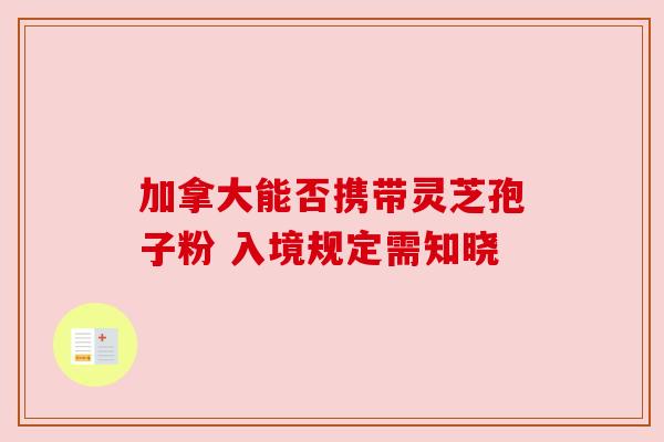 加拿大能否携带灵芝孢子粉 入境规定需知晓