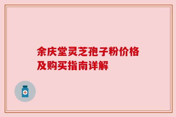 余庆堂灵芝孢子粉价格及购买指南详解 余庆堂灵芝孢子粉价格及购买指南详解