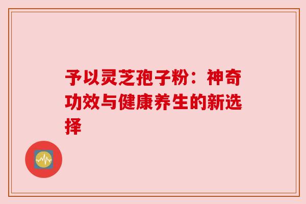 予以灵芝孢子粉:神奇功效与健康养生的新选择 予以灵芝孢子粉:神奇功效与健康养生的新选择