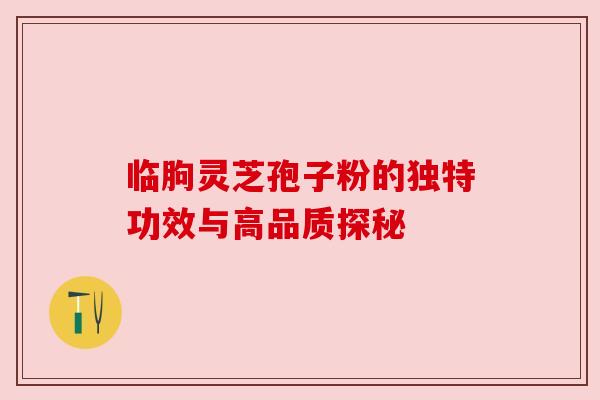 临朐灵芝孢子粉的独特功效与高品质探秘 临朐灵芝孢子粉的独特功效与高品质探秘