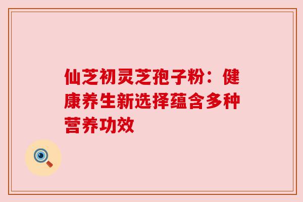 仙芝初灵芝孢子粉：健康养生新选择蕴含多种营养功效