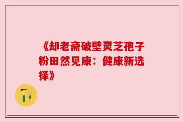 《却老斋破壁灵芝孢子粉田然见康:健康新选择》 《却老斋破壁灵芝孢子粉田然见康:健康新选择》