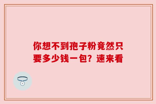 你想不到孢子粉竟然只要多少钱一包?速来看 你想不到孢子粉竟然只要多少钱一包?速来看