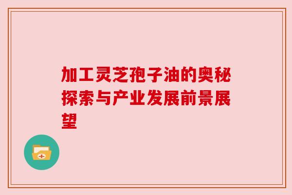 加工灵芝孢子油的奥秘探索与产业发展前景展望 加工灵芝孢子油的奥秘探索与产业发展前景展望