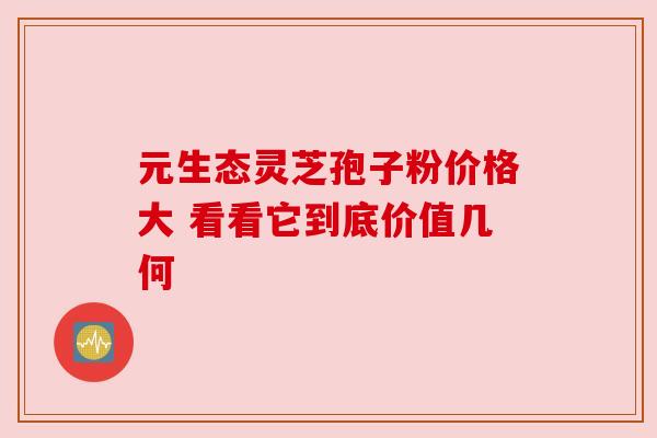 元生态灵芝孢子粉价格大 看看它到底价值几何 元生态灵芝孢子粉价格大 看看它到底价值几何