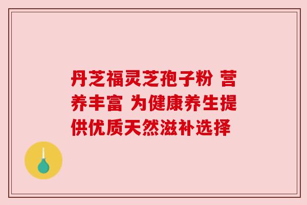 丹芝福灵芝孢子粉 营养丰富 为健康养生提供优质天然滋补选择