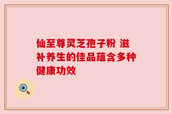 仙至尊灵芝孢子粉 滋补养生的佳品蕴含多种健康功效 仙至尊灵芝孢子粉 滋补养生的佳品蕴含多种健康功效