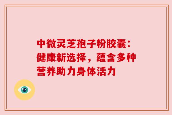 中微灵芝孢子粉胶囊:健康新选择,蕴含多种营养助力身体活力 中微灵芝孢子粉胶囊:健康新选择,蕴含多种营养助力身体活力