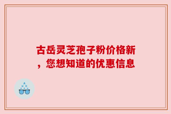 古岳灵芝孢子粉价格新,您想知道的优惠信息 古岳灵芝孢子粉价格新,您想知道的优惠信息
