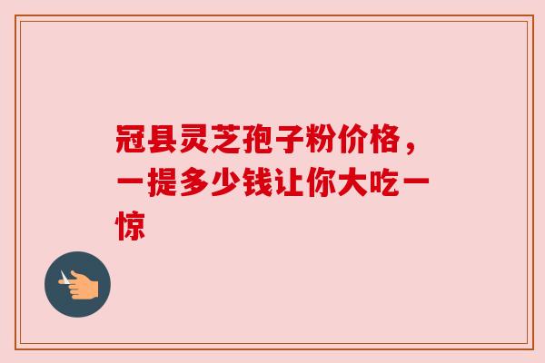 冠县灵芝孢子粉价格,一提多少钱让你大吃一惊 冠县灵芝孢子粉价格,一提多少钱让你大吃一惊
