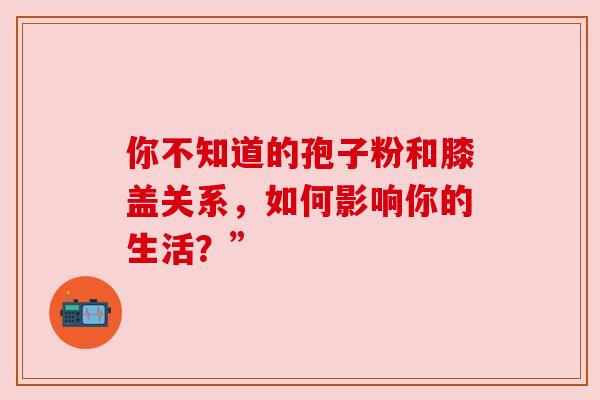 你不知道的孢子粉和膝盖关系,如何影响你的生活?” 你不知道的孢子粉和膝盖关系,如何影响你的生活?”