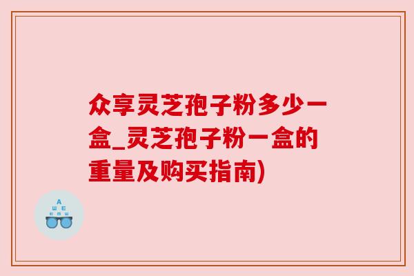 众享灵芝孢子粉多少一盒_灵芝孢子粉一盒的重量及购买指南)