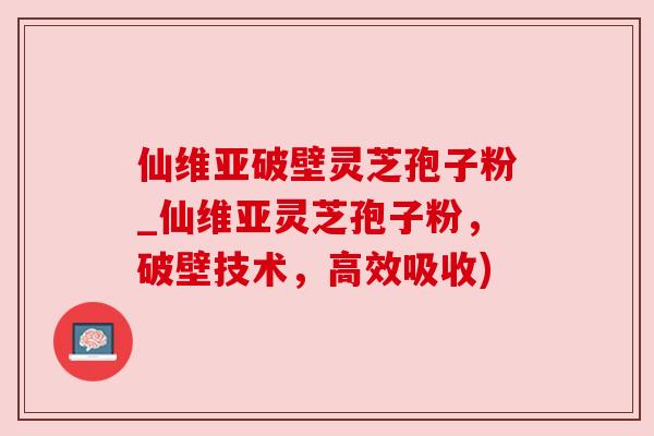 仙维亚破壁灵芝孢子粉_仙维亚灵芝孢子粉,破壁技术,高效吸收) 仙维亚破壁灵芝孢子粉_仙维亚灵芝孢子粉,破壁技术,高效吸收)