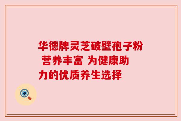 华德牌灵芝破壁孢子粉 营养丰富 为健康助力的优质养生选择 华德牌灵芝破壁孢子粉 营养丰富 为健康助力的优质养生选择