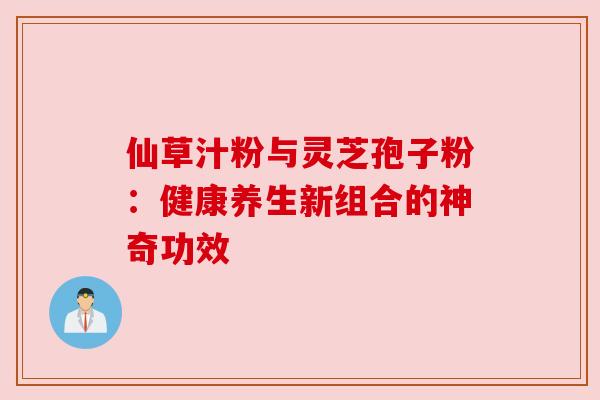 仙草汁粉与灵芝孢子粉：健康养生新组合的神奇功效