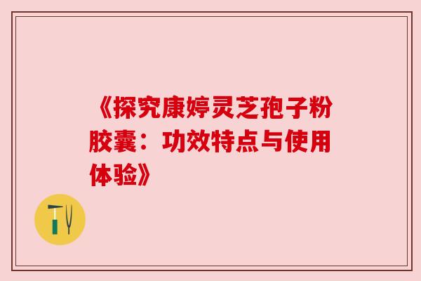 《探究康婷灵芝孢子粉胶囊：功效特点与使用体验》