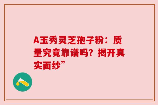 A玉秀灵芝孢子粉:质量究竟靠谱吗?揭开真实面纱” A玉秀灵芝孢子粉:质量究竟靠谱吗?揭开真实面纱”