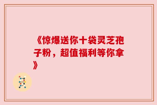 《惊爆送你十袋灵芝孢子粉，超值福利等你拿》