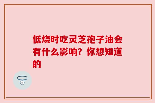 低烧时吃灵芝孢子油会有什么影响?你想知道的 低烧时吃灵芝孢子油会有什么影响?你想知道的