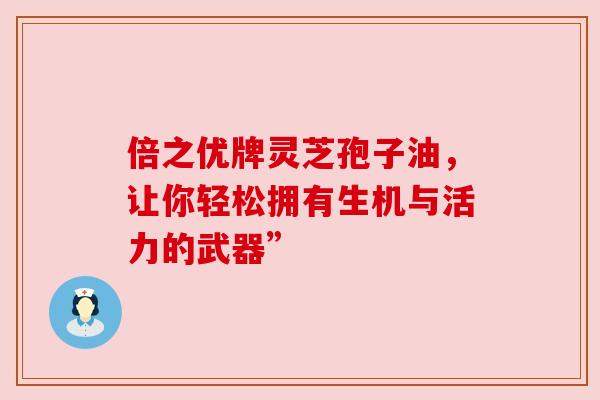倍之优牌灵芝孢子油，让你轻松拥有生机与活力的武器”