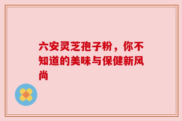 六安灵芝孢子粉,你不知道的美味与保健新风尚 六安灵芝孢子粉,你不知道的美味与保健新风尚