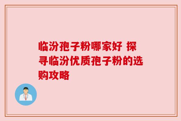 临汾孢子粉哪家好 探寻临汾优质孢子粉的选购攻略 临汾孢子粉哪家好 探寻临汾优质孢子粉的选购攻略