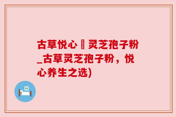 古草悦心當灵芝孢子粉_古草灵芝孢子粉,悦心养生之选) 古草悦心當灵芝孢子粉_古草灵芝孢子粉,悦心养生之选)