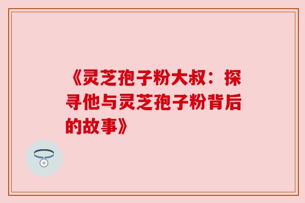 《灵芝孢子粉大叔:探寻他与灵芝孢子粉背后的故事》 《灵芝孢子粉大叔:探寻他与灵芝孢子粉背后的故事》