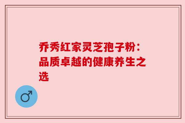 乔秀红家灵芝孢子粉:品质卓越的健康养生之选 乔秀红家灵芝孢子粉:品质卓越的健康养生之选