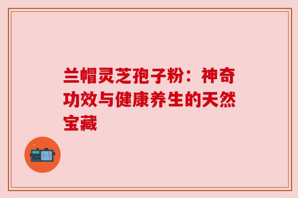 兰帽灵芝孢子粉:神奇功效与健康养生的天然宝藏 兰帽灵芝孢子粉:神奇功效与健康养生的天然宝藏