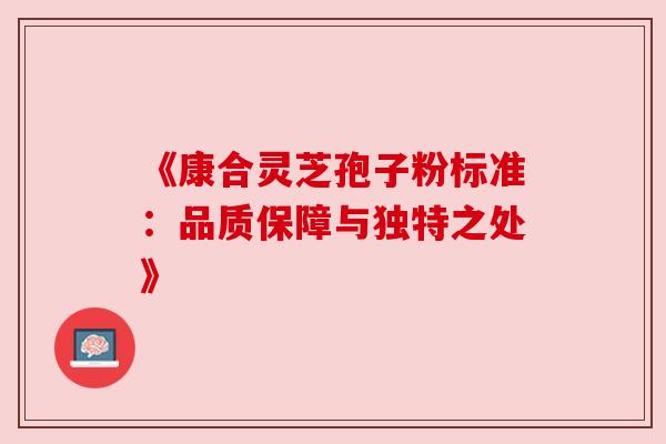 《康合灵芝孢子粉标准:品质保障与独特之处》 《康合灵芝孢子粉标准:品质保障与独特之处》
