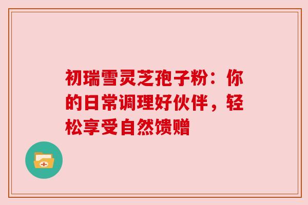 初瑞雪灵芝孢子粉：你的日常调理好伙伴，轻松享受自然馈赠