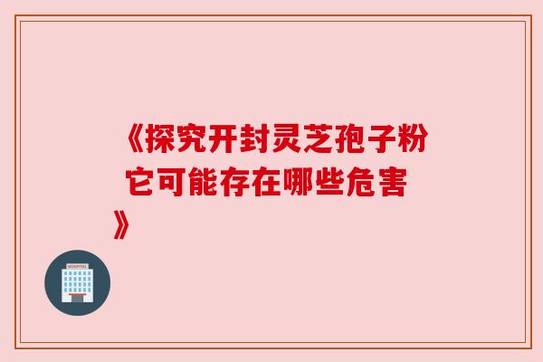 《探究开封灵芝孢子粉 它可能存在哪些危害》 《探究开封灵芝孢子粉 它可能存在哪些危害》