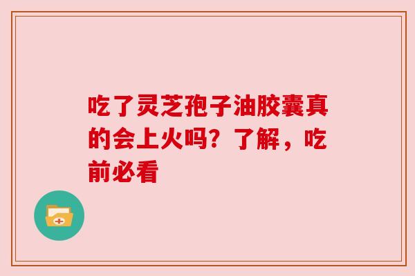 吃了灵芝孢子油胶囊真的会上火吗？了解，吃前必看