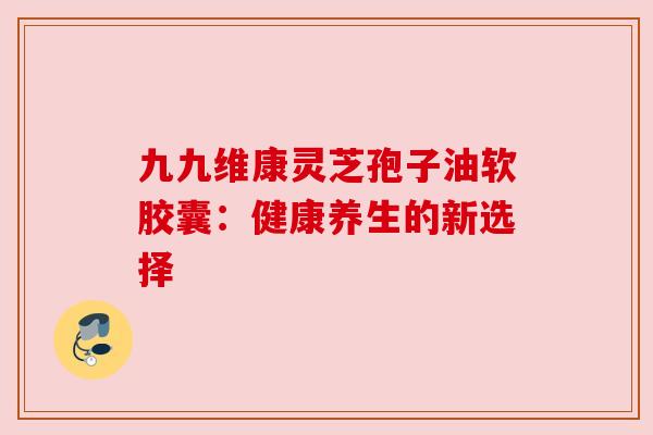 九九维康灵芝孢子油软胶囊:健康养生的新选择 九九维康灵芝孢子油软胶囊:健康养生的新选择